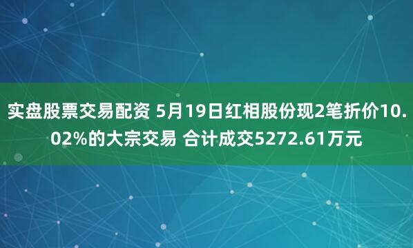 实盘股票交易配资 5月19日红相股份现2笔折价10.02%的大宗交易 合计成交5272.61万元