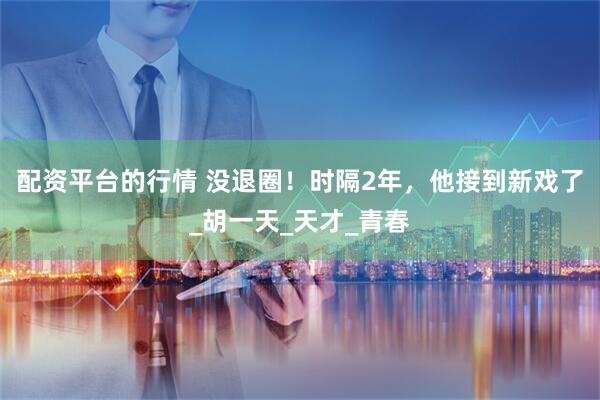 配资平台的行情 没退圈！时隔2年，他接到新戏了_胡一天_天才_青春