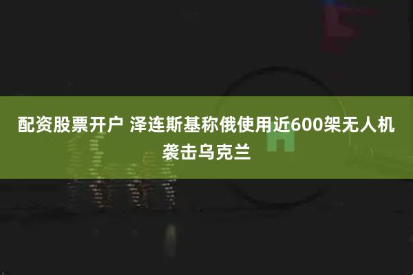 配资股票开户 泽连斯基称俄使用近600架无人机袭击乌克兰