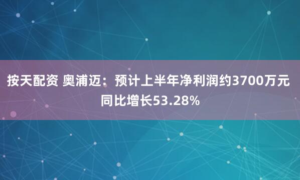 按天配资 奥浦迈：预计上半年净利润约3700万元 同比增长53.28%