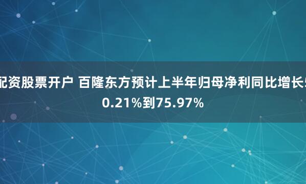 配资股票开户 百隆东方预计上半年归母净利同比增长50.21%到75.97%