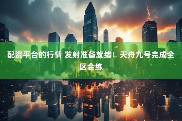 配资平台的行情 发射准备就绪！天舟九号完成全区合练