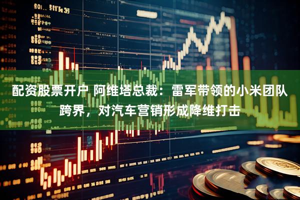 配资股票开户 阿维塔总裁：雷军带领的小米团队跨界，对汽车营销形成降维打击