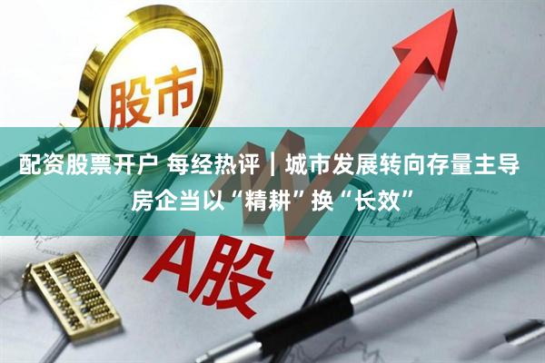 配资股票开户 每经热评︱城市发展转向存量主导 房企当以“精耕”换“长效”