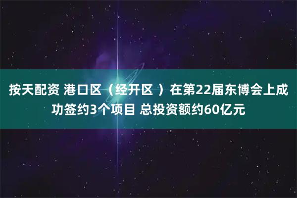按天配资 港口区（经开区 ）在第22届东博会上成功签约3个项目 总投资额约60亿元