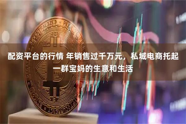 配资平台的行情 年销售过千万元，私域电商托起一群宝妈的生意和生活
