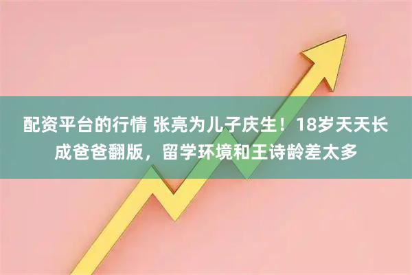 配资平台的行情 张亮为儿子庆生！18岁天天长成爸爸翻版，留学环境和王诗龄差太多